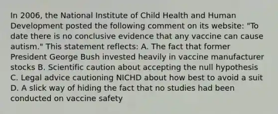 In 2006, the National Institute of Child Health and Human Development posted the following comment on its website: "To date there is no conclusive evidence that any vaccine can cause autism." This statement reflects: A. The fact that former President George Bush invested heavily in vaccine manufacturer stocks B. Scientific caution about accepting the null hypothesis C. Legal advice cautioning NICHD about how best to avoid a suit D. A slick way of hiding the fact that no studies had been conducted on vaccine safety