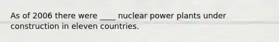 As of 2006 there were ____ nuclear power plants under construction in eleven countries.