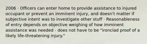 2006 · Officers can enter home to provide assistance to injured occupant or prevent an imminent injury, and doesn't matter if subjective intent was to investigate other stuff · Reasonableness of entry depends on objective weighing of how imminent assistance was needed - does not have to be "ironclad proof of a likely life-threatening injury."