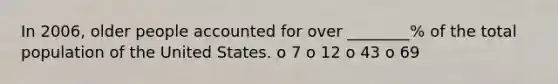 In 2006, older people accounted for over ________% of the total population of the United States. o 7 o 12 o 43 o 69
