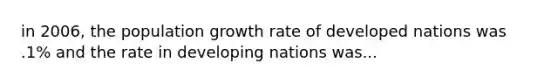 in 2006, the population growth rate of developed nations was .1% and the rate in developing nations was...