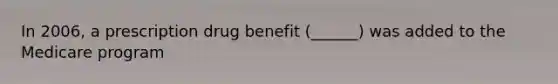 In 2006, a prescription drug benefit (______) was added to the Medicare program