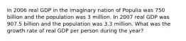 In 2006 real GDP in the imaginary nation of Populia was 750 billion and the population was 3 million. In 2007 real GDP was 907.5 billion and the population was 3.3 million. What was the growth rate of real GDP per person during the year?