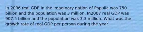 In 2006 real GDP in the imaginary nation of Populia was 750 billion and the population was 3 million. In2007 real GDP was 907.5 billion and the population was 3.3 million. What was the growth rate of real GDP per person during the year