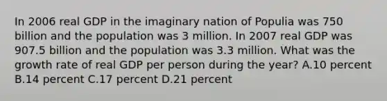 In 2006 real GDP in the imaginary nation of Populia was 750 billion and the population was 3 million. In 2007 real GDP was 907.5 billion and the population was 3.3 million. What was the growth rate of real GDP per person during the year? A.10 percent B.14 percent C.17 percent D.21 percent