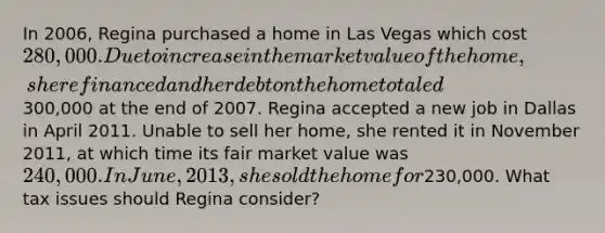 In 2006, Regina purchased a home in Las Vegas which cost 280,000. Due to increase in the market value of the home, she refinanced and her debt on the home totaled300,000 at the end of 2007. Regina accepted a new job in Dallas in April 2011. Unable to sell her home, she rented it in November 2011, at which time its fair market value was 240,000. In June, 2013, she sold the home for230,000. What tax issues should Regina consider?