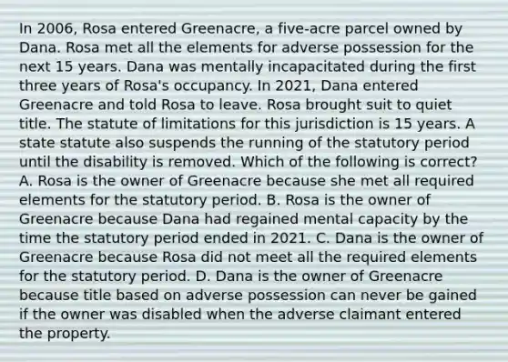 In 2006, Rosa entered Greenacre, a five-acre parcel owned by Dana. Rosa met all the elements for adverse possession for the next 15 years. Dana was mentally incapacitated during the first three years of Rosa's occupancy. In 2021, Dana entered Greenacre and told Rosa to leave. Rosa brought suit to quiet title. The statute of limitations for this jurisdiction is 15 years. A state statute also suspends the running of the statutory period until the disability is removed. Which of the following is correct? A. Rosa is the owner of Greenacre because she met all required elements for the statutory period. B. Rosa is the owner of Greenacre because Dana had regained mental capacity by the time the statutory period ended in 2021. C. Dana is the owner of Greenacre because Rosa did not meet all the required elements for the statutory period. D. Dana is the owner of Greenacre because title based on adverse possession can never be gained if the owner was disabled when the adverse claimant entered the property.