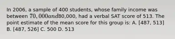 In 2006, a sample of 400 students, whose family income was between 70,000 and80,000, had a verbal SAT score of 513. The point estimate of the mean score for this group is: A. [487, 513] B. [487, 526] C. 500 D. 513