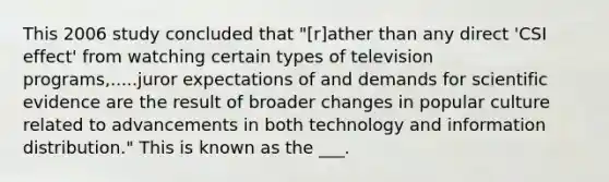 This 2006 study concluded that "[r]ather than any direct 'CSI effect' from watching certain types of television programs,.....juror expectations of and demands for scientific evidence are the result of broader changes in popular culture related to advancements in both technology and information distribution." This is known as the ___.