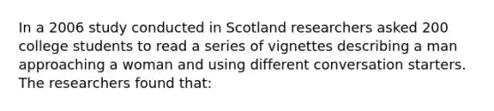 In a 2006 study conducted in Scotland researchers asked 200 college students to read a series of vignettes describing a man approaching a woman and using different conversation starters. The researchers found that: