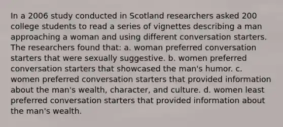 In a 2006 study conducted in Scotland researchers asked 200 college students to read a series of vignettes describing a man approaching a woman and using different conversation starters. The researchers found that: a. woman preferred conversation starters that were sexually suggestive. b. women preferred conversation starters that showcased the man's humor. c. women preferred conversation starters that provided information about the man's wealth, character, and culture. d. women least preferred conversation starters that provided information about the man's wealth.