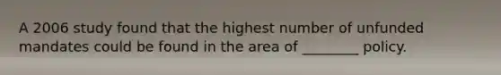 A 2006 study found that the highest number of unfunded mandates could be found in the area of ________ policy.