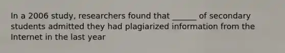 In a 2006 study, researchers found that ______ of secondary students admitted they had plagiarized information from the Internet in the last year