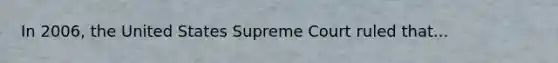 In 2006, the United States Supreme Court ruled that...