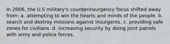 In 2006, the U.S military's counterinsurgency focus shifted away from: a. attempting to win the hearts and minds of the people. b. search and destroy missions against insurgents. c. providing safe zones for civilians. d. increasing security by doing joint patrols with army and police forces.