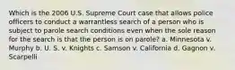 Which is the 2006 U.S. Supreme Court case that allows police officers to conduct a warrantless search of a person who is subject to parole search conditions even when the sole reason for the search is that the person is on parole? a. Minnesota v. Murphy b. U. S. v. Knights c. Samson v. California d. Gagnon v. Scarpelli