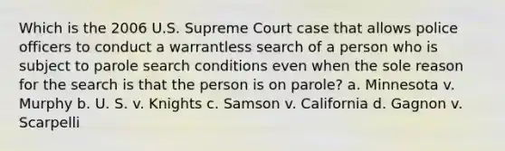 Which is the 2006 U.S. Supreme Court case that allows police officers to conduct a warrantless search of a person who is subject to parole search conditions even when the sole reason for the search is that the person is on parole? a. Minnesota v. Murphy b. U. S. v. Knights c. Samson v. California d. Gagnon v. Scarpelli