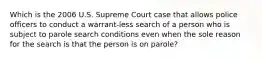 Which is the 2006 U.S. Supreme Court case that allows police officers to conduct a warrant-less search of a person who is subject to parole search conditions even when the sole reason for the search is that the person is on​ parole?