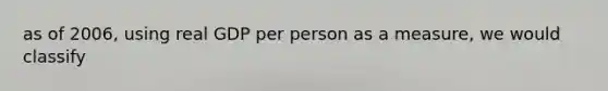 as of 2006, using real GDP per person as a measure, we would classify