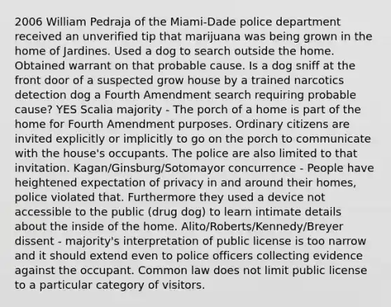 2006 William Pedraja of the Miami-Dade police department received an unverified tip that marijuana was being grown in the home of Jardines. Used a dog to search outside the home. Obtained warrant on that probable cause. Is a dog sniff at the front door of a suspected grow house by a trained narcotics detection dog a Fourth Amendment search requiring probable cause? YES Scalia majority - The porch of a home is part of the home for Fourth Amendment purposes. Ordinary citizens are invited explicitly or implicitly to go on the porch to communicate with the house's occupants. The police are also limited to that invitation. Kagan/Ginsburg/Sotomayor concurrence - People have heightened expectation of privacy in and around their homes, police violated that. Furthermore they used a device not accessible to the public (drug dog) to learn intimate details about the inside of the home. Alito/Roberts/Kennedy/Breyer dissent - majority's interpretation of public license is too narrow and it should extend even to police officers collecting evidence against the occupant. Common law does not limit public license to a particular category of visitors.