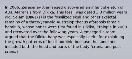 In 2006, Zeresenay Alemseged discovered an infant skeleton of AUs. Afarensis from DIkika. This fossil was dated 3.3 million years old. Selam (DIK-1/1) is the fossilized skull and other skeletal remains of a three-year-old Australopithecus afarensis female hominin, whose bones were first found in Dikika, Ethiopia in 2000 and recovered over the following years. Alemseged´s team argued that the Dikika baby was especially useful for explaining the growth patterns of fossil hominin because the specimen included both the head and parts of the body (crania and post-crania)