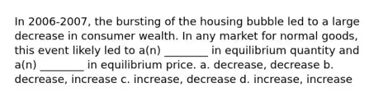 In 2006-2007, the bursting of the housing bubble led to a large decrease in consumer wealth. In any market for normal goods, this event likely led to a(n) ________ in equilibrium quantity and a(n) ________ in equilibrium price. a. decrease, decrease b. decrease, increase c. increase, decrease d. increase, increase