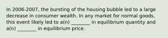 In 2006-2007, the bursting of the housing bubble led to a large decrease in consumer wealth. In any market for normal goods, this event likely led to a(n) ________ in equilibrium quantity and a(n) ________ in equilibrium price.