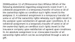 2006Question 12 of 25Insurance Quiz 6Status Which of the following statements regarding assignments is/are true? I. A collateral assignment is a temporary transfer of some or all of the ownership rights on condition such rights revert to the assignee. II. A collateral assignment is a temporary transfer of some or all of the ownership rights whereby such rights revert to the assignor upon satisfaction of agreed-upon conditions. III. A collateral assignment is a temporary transfer of some or all of the ownership rights on condition such rights revert to the insurance company upon satisfaction of agreed-upon conditions. IV. An absolute assignment is an irrevocable transfer of all ownership rights which can be accomplished through a sale or gift.