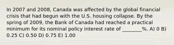 In 2007 and 2008, Canada was affected by the global financial crisis that had begun with the U.S. housing collapse. By the spring of 2009, the Bank of Canada had reached a practical minimum for its nominal policy interest rate of ________%. A) 0 B) 0.25 C) 0.50 D) 0.75 E) 1.00