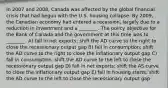 In 2007 and 2008, Canada was affected by the global financial crisis that had begun with the U.S. housing collapse. By 2009, the Canadian economy had entered a recession, largely due to a reduction in investment and a ________. The policy objective for the Bank of Canada and the government at this time was to ________. A) fall in net exports; shift the AD curve to the right to close the recessionary output gap B) fall in consumption; shift the AD curve to the right to close the inflationary output gap C) fall in consumption; shift the AD curve to the left to close the recessionary output gap D) fall in net exports; shift the AS curve to close the inflationary output gap E) fall in housing starts; shift the AD curve to the left to close the recessionary output gap