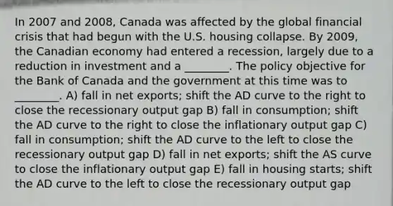 In 2007 and 2008, Canada was affected by the global financial crisis that had begun with the U.S. housing collapse. By 2009, the Canadian economy had entered a recession, largely due to a reduction in investment and a ________. The policy objective for the Bank of Canada and the government at this time was to ________. A) fall in net exports; shift the AD curve to the right to close the recessionary output gap B) fall in consumption; shift the AD curve to the right to close the inflationary output gap C) fall in consumption; shift the AD curve to the left to close the recessionary output gap D) fall in net exports; shift the AS curve to close the inflationary output gap E) fall in housing starts; shift the AD curve to the left to close the recessionary output gap