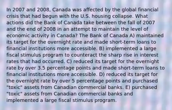 In 2007 and 2008, Canada was affected by the global financial crisis that had begun with the U.S. housing collapse. What actions did the Bank of Canada take between the fall of 2007 and the end of 2008 in an attempt to maintain the level of economic activity in Canada? The Bank of Canada A) maintained its target for the overnight rate and made short-term loans to financial institutions more accessible. B) implemented a large fiscal stimulus program to counteract the sharp rise in interest rates that had occurred. C) reduced its target for the overnight rate by over 3.5 percentage points and made short-term loans to financial institutions more accessible. D) reduced its target for the overnight rate by over 5 percentage points and purchased "toxic" assets from Canadian commercial banks. E) purchased "toxic" assets from Canadian commercial banks and implemented a large fiscal stimulus program.