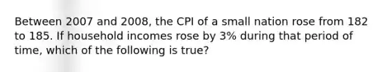 Between 2007 and 2008, the CPI of a small nation rose from 182 to 185. If household incomes rose by 3% during that period of time, which of the following is true?