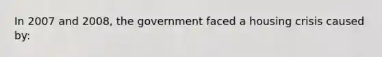 In 2007 and 2008, the government faced a housing crisis caused by: