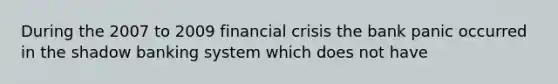 During the 2007 to 2009 financial crisis the bank panic occurred in the shadow banking system which does not have