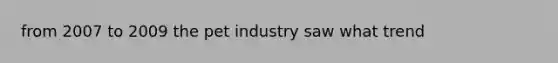 from 2007 to 2009 the pet industry saw what trend