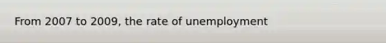 From 2007 to 2009, the rate of unemployment