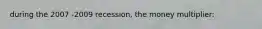 during the 2007 -2009 recession, the money multiplier: