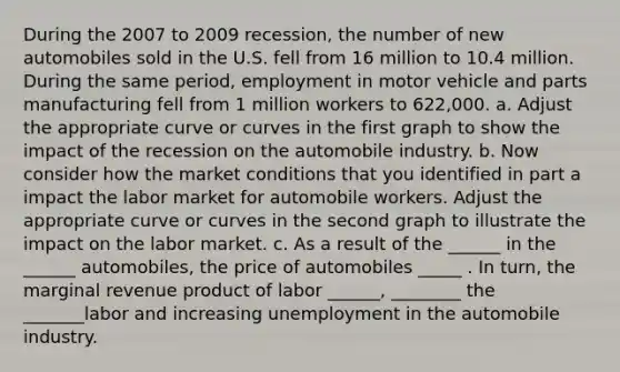 During the 2007 to 2009 recession, the number of new automobiles sold in the U.S. fell from 16 million to 10.4 million. During the same period, employment in motor vehicle and parts manufacturing fell from 1 million workers to 622,000. a. Adjust the appropriate curve or curves in the first graph to show the impact of the recession on the automobile industry. b. Now consider how the market conditions that you identified in part a impact the labor market for automobile workers. Adjust the appropriate curve or curves in the second graph to illustrate the impact on the labor market. c. As a result of the ______ in the ______ automobiles, the price of automobiles _____ . In turn, the marginal revenue product of labor ______, ________ the _______labor and increasing unemployment in the automobile industry.