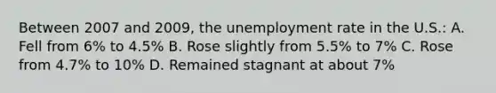 Between 2007 and 2009, the <a href='https://www.questionai.com/knowledge/kh7PJ5HsOk-unemployment-rate' class='anchor-knowledge'>unemployment rate</a> in the U.S.: A. Fell from 6% to 4.5% B. Rose slightly from 5.5% to 7% C. Rose from 4.7% to 10% D. Remained stagnant at about 7%