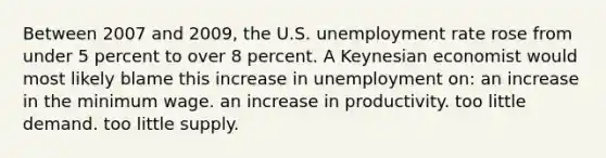 Between 2007 and 2009, the U.S. unemployment rate rose from under 5 percent to over 8 percent. A Keynesian economist would most likely blame this increase in unemployment on: an increase in the minimum wage. an increase in productivity. too little demand. too little supply.