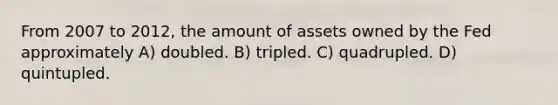 From 2007 to 2012, the amount of assets owned by the Fed approximately A) doubled. B) tripled. C) quadrupled. D) quintupled.