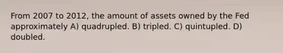 From 2007 to 2012, the amount of assets owned by the Fed approximately A) quadrupled. B) tripled. C) quintupled. D) doubled.