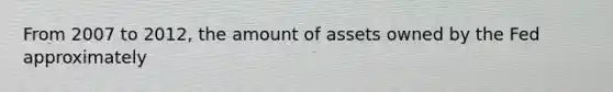 From 2007 to 2012, the amount of assets owned by the Fed approximately