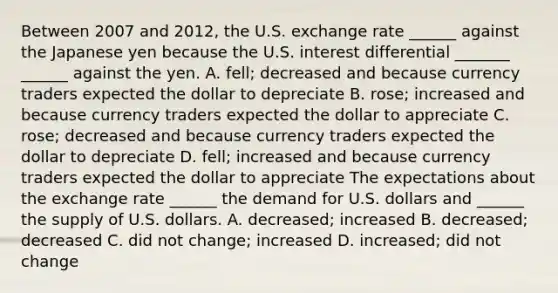 Between 2007 and​ 2012, the U.S. exchange rate​ ______ against the Japanese yen because the U.S. interest differential​ _______ ​ ______ against the yen. A. ​fell; decreased and because currency traders expected the dollar to depreciate B. ​rose; increased and because currency traders expected the dollar to appreciate C. ​rose; decreased and because currency traders expected the dollar to depreciate D. ​fell; increased and because currency traders expected the dollar to appreciate The expectations about the exchange rate​ ______ the demand for U.S. dollars and​ ______ the supply of U.S. dollars. A. ​decreased; increased B. ​decreased; decreased C. did not​ change; increased D. ​increased; did not change