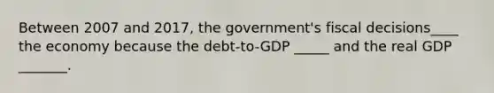 Between 2007 and 2017, the government's fiscal decisions____ the economy because the debt-to-GDP _____ and the real GDP _______.