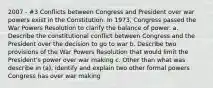 2007 - #3 Conflicts between Congress and President over war powers exist in the Constitution. In 1973, Congress passed the War Powers Resolution to clarify the balance of power. a. Describe the constitutional conflict between Congress and the President over the decision to go to war b. Describe two provisions of the War Powers Resolution that would limit the President's power over war making c. Other than what was describe in (a), identify and explain two other formal powers Congress has over war making