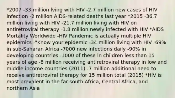 *2007 -33 million lving with HIV -2.7 million new cases of HIV infection -2 million AIDS-related deaths last year *2015 -36.7 million living with HIV -21.7 million living with HIV on antiretroviral therapy -1.8 million newly infected with HIV *AIDS Mortality Worldwide -HIV Pandemic is actually multiple HIV epidemics -"Know your epidemic -34 million living with HIV -69% in sub-Saharan Africa -7000 new infections daily -90% in developing countries -1000 of these in children less than 15 years of age -8 million receiving antiretroviral therapy in low and middle income countries (2011) -7 million additional need to receive antiretroviral therapy for 15 million total (2015) *HIV is most prevalent in the far south Africa, Central Africa, and northern Asia