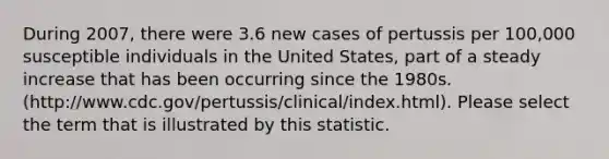 During 2007, there were 3.6 new cases of pertussis per 100,000 susceptible individuals in the United States, part of a steady increase that has been occurring since the 1980s.(http://www.cdc.gov/pertussis/clinical/index.html). Please select the term that is illustrated by this statistic.