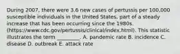 During 2007, there were 3.6 new cases of pertussis per 100,000 susceptible individuals in the United States, part of a steady increase that has been occurring since the 1980s. (https://www.cdc.gov/pertussis/clinical/index.html). This statistic illustrates the term _________. A. pandemic rate B. incidence C. disease D. outbreak E. attack rate